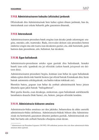 OSAGARRIAK



      7.11.8. Administrazioaren kabuzko (ofiziozko) jardunak

      Ofiziozkoak dira Administrazioak bere kabuz egiten dituen jardunak, hau da,
      interesdunak ezer eskatu beharrik gabe gauzatzen dituenak.


      7.11.9. Interesdunak

      Administrazioaren prozedura batek eragina izan dezake jende askorengan: era-
      gina, onerako, edo, txarrerako. Bada, interesdun deitzen zaie prozedura horren
      ondorioz eragin ona edo txarra izan dezaketen guztiei, eta, alde horretatik, parte
      hartzen dute prozeduran, edo, behintzat, har dezakete.


      7.11.10. Egun baliodunak

      Administrazio-prozeduran urteko egun guztiak dira baliodunak, honako
      hauek izan ezik: igandeak eta jai ofizialak (azken hauek jaiegunak ere dei-
      tzen dira).
      Administrazioaren prozedurei begira, kontuan izan behar da egun baliodunak
      aldatu egiten direla toki batetik bestera (jai ofizial batzuk Estatukoak dira; beste
      batzuk autonomia erkidegokoak; eta badira tokian tokikoak ere).
      Horrekin batera, gogoan izan behar da zenbait administraziok berez jotzen
      dituztela egun jakin batzuk “baliogabetzat”.
      Hori guztia ikusita, esan dezakegu, orokorrean, egun baliodunak astelehenetik
      larunbatera doazela (biak barne), eta, betiere, jaiegun ofizialak kenduta.


      7.11.11. Administrazio-bidearen amaiera

      Administrazio-bidea amaitzea zer den jakiteko, beharrezkoa da aldez aurretik
      administrazio-bidea definitzea. Administrazio-bideak biltzen ditu Administra-
      zioak eta herritarrek gauzatzen dituzten jarduera guztiak, Administrazioak era-
      baki bat hartu edo zerbaiti buruzko ebazpena eman dezan.

      4
       Administrazio eta Prozedura Legearen (30/1992) 109 artikuluan jasotzen dira zein diren administrazio-bidea
      amaitzen duten egintzak.


424
 