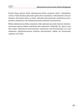Administrazioko termino batzuen definizio dibulgatiboak



Esaten dugu egintza batek administrazio-bidea amaitzen duela4, Administra-
zioak ez badu inolako aukerarik egintza hori zuzentzeko, ordezkatzeko edo eza-
batzeko, hiru hauen bidez ez bada: aukerako berraztertzeko errekurtsoa, berri-
kusteko errekurtsoa edo Administrazioaren kabuzko berrazterketa.
Behin administrazio-bidea amaiturik, bide judiziala da modu bakarra Adminis-
trazioaren egintza aldatu, ordezkatu edo ezabatzeko. Nolanahi ere, jakin ezazu
beti aurkez daitezkeela berraztertzeko errekurtsoa edo berrikustekoa eta eska
daitekeela Administrazioaren kabuzko berrazterketa, baldin eta horretarako
egokiera ona bada.




                                                                                             425
 