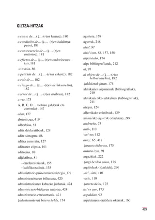 GILTZA-HITZAK

a causa de… (⇓…-(r)en kausaz), 180         agintera, 159
a condición de… (⇓… -(r)en baldintza-      agurrak, 248
    pean), 181
                                           ahal, 97
a consecuencia de… (⇓…-(r)en
    ondorioz), 181                         ahal izan, 88, 157, 158

a efectos de… (⇓…-(r)en ondorioetara-      aipatutako, 174
     ko), 181                              aipu bibliografikoak, 212
-a itsasia, 86                             al, 97
a petición de… (⇓… -(r)en eskariz), 182    al objeto de… (⇓… -(r)en
a raíz de…, 182                                 helburuarekin), 182

a riesgo de… (⇓… -(r)en arriskuarekin),    ⇓aldaketak jasan, 174
     182                                   aldizkarien aipamenak (bibliografiak),
a tenor de… (⇓… -(r)en arabera), 182            210

a ver, 173                                 aldizkarietako artikuluak (bibliografiak),
                                                211
A, B, C, D… motako galderak eta
    zerrendak, 147                         alegia, 124

abar, 177                                  alferrikako erlatiboak, 139

abstenitzea, 419                           amaierako agurrak (idazkiak), 249
adberbioa, 81                              andereño, 73
aditz deklaratiboak, 128                   anti-, 110
aditz sintagma, 88                         -ar/-tar, 112
aditza aurreratu, 127                      arazi, 65, 417
aditzaren elipsia, 161                     ⇓arazoa bideratu, 175

aditzoina, 88                              ardura izan, 91
adjektiboa, 81                             argazkiak, 222
  - erreferentzialak, 155                  ⇓argi berdea eman, 175
  - kalifikatzaileak, 155                  argibideak (idazkiak), 296
administrazio prozeduraren hiztegia, 377   -ari, -lari, 110
administrazioaren isiltasuna, 420          -ario, 110
administrazioaren kabuzko jardunak, 424    ⇓arreta deitu, 175
administrazio-bidearen amaiera, 424        así es que, 173
administrazio-errekurtsoak, 421            aspaldian, 92
⇓adostasun(era) batera heldu, 174          aspektuaren erabilera okerrak, 160

                                                                                        429
 