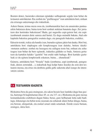 Testuaren idazketa



Ikusten denez, hasierako eskeman egindako sailkapenak segida izan behar du
testuaren antolaketan. Eta zenbat eta “grafikoagoa” izan antolaketa hori, orduan
eta errazago antzemango dio irakurleak.
Azken finean, testua mezu osoa da, izenburuarekin hasi eta amaierako puntua-
rekin bukatzen dena; baina testu hori zenbait ataletan banatuta dago. Zer jorra-
tzen den horietako bakoitzean? Bada, gai nagusiko azpi-gairen bat; eta azpi-
izenburuek ematen diete sarrera atal horiei. Ez dugu oraindik bukatu. Atal edo
kapitulu bakoitza paragrafoz osatuta dago, eta paragrafo bakoitza, esaldiez.
Edozein testuk, txikia ala handia izan, barneko egitura jakin bat dauka. Hori bai,
antolaketa hori sinpleagoa edo konplexuagoa izan daiteke, betiere idazki-
-motaren arabera: zenbat eta luzeagoa eta zailagoa testu bat, orduan eta zeha-
tzagoa izan behar du bere egiturak, irakurlea galduko ez bada. Antzera gerta-
tzen da kartekin halako “gaztelu” bat eraiki nahi badugu. Bost kartako gazte-
luak ez du egitura konplexurik eskatzen, baina… ehunekoak?
Gainera, antolaketa hori “bisuala” bada (izenburua, azpi-izenburuak, paragra-
foak, ideien zerrendak…), irakurleak begi kolpe batez ikusiko du zein den tes-
tuaren mezua, eta erraz eta denbora galdu gabe aukeratu ahal izango du intere-
satzen zaiona.




1.4. TESTUAREN IDAZKETA

Hizkuntza bera da gaia oraingoan, eta sakon bezain luze landuko dugu hau guz-
tia, hurrengo bi kapituluetan (ikus 45. or. eta 117. or.). Hizkuntza da gure mezua
komunikatzeko erabiltzen dugun bidea; beraz, gure helburuak lortu nahi badi-
tugu, lehenengo eta behin testu zuzenak eta zehatzak idatzi behar ditugu, baina,
era berean, ulergarriak, eta euskal senari ondo uztartuak. Gorde ezazu buruan,
oraingoz, ideia hori.




                                                                                       43
 