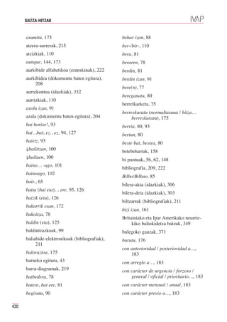 GILTZA-HITZAK


      asumitu, 175                               behar izan, 88
      atzera-aurrerak, 215                       ber-/bir-, 110
      atzizkiak, 110                             bera, 81
      aunque, 144, 173                           beraren, 78
      aurkibide alfabetikoa (eranskinak), 222    berdin, 81
      aurkibidea (dokumentu baten egitura),      berdin izan, 91
          208
                                                 bere(n), 77
      aurrekontua (idazkiak), 332
                                                 bereganatu, 80
      aurrizkiak, 110
                                                 berrelkarketa, 75
      axola izan, 91
                                                 berreskuratu (normaltasuna / hitza…
      azala (dokumentu baten egitura), 204           berreskuratu), 175
      bai horixe!, 93                            berria, 80, 93
      bai…bai; ez…ez, 94, 127                    bertan, 80
      baietz, 93                                 beste bat, bestea, 80
      ⇓bailitzan, 100
                                                 betebeharrak, 158
      ⇓bailuen, 100
                                                 bi puntuak, 56, 62, 148
      baino… -ago, 101
                                                 bibliografia, 209, 222
      bainoago, 102
                                                 Bilbo/Bilbao, 85
      bait-, 65
                                                 bilera-akta (idazkiak), 306
      baita (bai eta)… ere, 95, 126
                                                 bilera-deia (idazkiak), 303
      baizik (eta), 126
                                                 biltzarrak (bibliografiak), 211
      bakarrik esan, 172
                                                 bizi izan, 161
      bakoitza, 78
                                                 Britainiako eta Ipar Amerikako neurrie-
      baldin (eta), 125                               kiko baliokidetza batzuk, 349
      baldintzazkoak, 99                         bulegoko gauzak, 371
      baliabide-elektronikoak (bibliografiak),   burutu, 176
           211
                                                 con anterioridad / posterioridad a…,
      balorazioa, 175                                183
      barneko egitura, 43                        con arreglo a…, 183
      barra-diagramak, 219                       con carácter de urgencia / forzoso /
      batbedera, 78                                  general / oficial / prioritario…, 183
      batere, bat ere, 81                        con carácter mensual / anual, 183
      begiratu, 90                               con carácter previo a…, 183

430
 