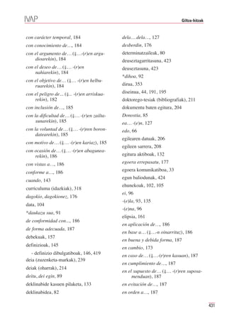 Giltza-hitzak


con carácter temporal, 184                    dela… dela…, 127
con conocimiento de…, 184                     desberdin, 176
con el argumento de… (⇓…-(r)en argu-          determinatzaileak, 80
    dioarekin), 184                           deuseztagarritasuna, 423
con el deseo de… (⇓… -(r)en                   deuseztasuna, 423
    nahiarekin), 184
                                              *dihoa, 92
con el objetivo de… (⇓… -(r)en helbu-
    ruarekin), 184                            dirua, 353

con el peligro de... (⇓... -(r)en arriskua-   diseinua, 44, 191, 195
    rekin), 182                               doktorego-tesiak (bibliografiak), 211
con inclusión de…, 185                        dokumentu baten egitura, 204
con la dificultad de… (⇓… -(r)en zailta-      Donostia, 85
     sunarekin), 185                          ea… -(e)n, 127
con la voluntad de… (⇓… -(r)ren boron-        edo, 66
     datearekin), 185
                                              egilearen datuak, 206
con motivo de… (⇓… -(r)en kariaz), 185
                                              egileen sarrera, 208
con ocasión de… (⇓… -(r)en abagunea-
    rekin), 186                               egitura aktiboak, 132

con vistas a…, 186                            egoera errepasatu, 177

conforme a…, 186                              egoera komunikatiboa, 33
                                              egun baliodunak, 424
cuando, 143
                                              ehunekoak, 102, 105
curriculuma (idazkiak), 318
                                              ei, 96
dagokio, dagokionez, 176
                                              -(e)la, 93, 135
data, 104
                                              -(e)na, 96
*daukazu sua, 91
                                              elipsia, 161
de conformidad con..., 186
                                              en aplicación de…, 186
de forma adecuada, 187
                                              en base a… (⇓…-n oinarrituz), 186
debekuak, 157
                                              en buena y debida forma, 187
definizioak, 145
                                              en cambio, 173
  - definizio dibulgatiboak, 146, 419         en caso de… (⇓…-(r)ren kasuan), 187
deia (zuzenketa-markak), 239
                                              en cumplimiento de…, 187
deiak (oharrak), 214
                                              en el supuesto de… (⇓… -(r)ren suposa-
deitu, dei egin, 89                                menduan), 187
deklinabide kasuen pilaketa, 133              en evitación de…, 187
deklinabidea, 82                              en orden a…, 187

                                                                                             431
 
