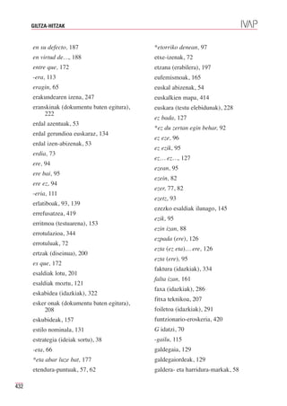 GILTZA-HITZAK


      en su defecto, 187                      *etorriko denean, 97
      en virtud de…, 188                      etxe-izenak, 72
      entre que, 172                          etzana (erabilera), 197
      -era, 113                               eufemismoak, 165
      eragin, 65                              euskal abizenak, 54
      erakundearen izena, 247                 euskalkien mapa, 414
      eranskinak (dokumentu baten egitura),   euskara (testu elebidunak), 228
          222
                                              ez bada, 127
      erdal azentuak, 53
                                              *ez du zertan egin behar, 92
      erdal gerundioa euskaraz, 134
                                              ez eze, 96
      erdal izen-abizenak, 53
                                              ez ezik, 95
      erdia, 73
                                              ez… ez…, 127
      ere, 94
                                              ezean, 95
      ere bai, 95
                                              ezein, 82
      ere ez, 94
                                              ezer, 77, 82
      -eria, 111
                                              ezetz, 93
      erlatiboak, 93, 139
                                              ezezko esaldiak ilunago, 145
      errefusatzea, 419
                                              ezik, 95
      erritmoa (testuarena), 153
                                              ezin izan, 88
      errotulazioa, 344
                                              ezpada (ere), 126
      errotuluak, 72
                                              ezta (ez eta)… ere, 126
      ertzak (diseinua), 200
                                              ezta (ere), 95
      es que, 172
                                              faktura (idazkiak), 334
      esaldiak lotu, 201
                                              falta izan, 161
      esaldiak moztu, 121
                                              faxa (idazkiak), 286
      eskabidea (idazkiak), 322
                                              fitxa teknikoa, 207
      esker onak (dokumentu baten egitura),
          208                                 foiletoa (idazkiak), 291
      eskubideak, 157                         funtzionario-eroskeria, 420
      estilo nominala, 131                    G idatzi, 70
      estrategia (ideiak sortu), 38           -gailu, 115
      -eta, 66                                galdegaia, 129
      *eta abar luze bat, 177                 galdegaiordeak, 129
      etendura-puntuak, 57, 62                galdera- eta harridura-markak, 58

432
 