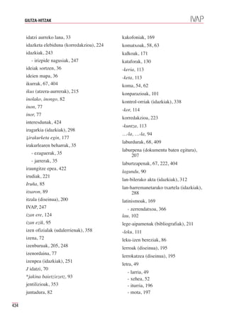 GILTZA-HITZAK


      idatzi aurreko lana, 33                  kakofoniak, 169
      idazketa elebiduna (korredakzioa), 224   komatxoak, 58, 63
      idazkiak, 243                            kalkoak, 171
         - irizpide nagusiak, 247              kataforak, 130
      ideiak sortzen, 36                       -keria, 113
      ideien mapa, 36                          -keta, 113
      ikurrak, 67, 404                         koma, 54, 62
      ikus (atzera-aurrerak), 215              konparazioak, 101
      inolako, inongo, 82
                                               kontrol-orriak (idazkiak), 338
      inon, 77
                                               -kor, 114
      inor, 77
                                               korredakzioa, 223
      interesdunak, 424
                                               -kuntza, 113
      iragarkia (idazkiak), 298
                                               …-la, …-la, 94
      ⇓irakurketa egin, 177
                                               laburdurak, 68, 409
      irakurlearen beharrak, 35
                                               laburpena (dokumentu baten egitura),
         - ezaguerak, 35                            207
         - jarrerak, 35
                                               laburtzapenak, 67, 222, 404
      iraungitze epea, 422
                                               lagundu, 90
      irudiak, 221
                                               lan-bilerako akta (idazkiak), 312
      Iruña, 85
                                               lan-harremanetarako txartela (idazkiak),
      itxaron, 89                                   288
      itzala (diseinua), 200                   latinismoak, 169
      IVAP, 247                                   - zerrendatxoa, 366
      izan ere, 124                            lau, 102
      izan ezik, 95                            lege-aipamenak (bibliografiak), 211
      izen ofizialak (udalerrienak), 358       -leku, 111
      izena, 72                                leku-izen bereziak, 86
      izenburuak, 205, 248                     lerroak (diseinua), 195
      izenordaina, 77
                                               lerrokatzea (diseinua), 195
      izenpea (idazkiak), 251
                                               letra, 49
      J idatzi, 70
                                                 - larria, 49
      *jakina baietz/ezetz, 93                   - xehea, 52
      jentilizioak, 353                          - iturria, 196
      juntadura, 82                              - mota, 197

434
 