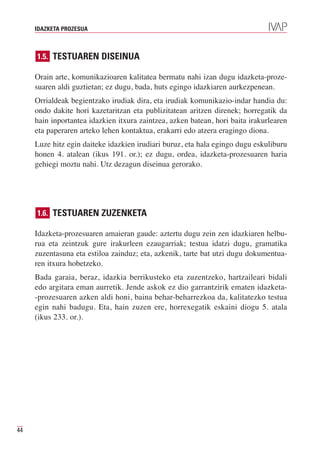 IDAZKETA PROZESUA



     1.5. TESTUAREN DISEINUA

     Orain arte, komunikazioaren kalitatea bermatu nahi izan dugu idazketa-proze-
     suaren aldi guztietan; ez dugu, bada, huts egingo idazkiaren aurkezpenean.
     Orrialdeak begientzako irudiak dira, eta irudiak komunikazio-indar handia du:
     ondo dakite hori kazetaritzan eta publizitatean aritzen direnek; horregatik da
     hain inportantea idazkien itxura zaintzea, azken batean, hori baita irakurlearen
     eta paperaren arteko lehen kontaktua, erakarri edo atzera eragingo diona.
     Luze hitz egin daiteke idazkien irudiari buruz, eta hala egingo dugu eskuliburu
     honen 4. atalean (ikus 191. or.); ez dugu, ordea, idazketa-prozesuaren haria
     gehiegi moztu nahi. Utz dezagun diseinua gerorako.




     1.6. TESTUAREN ZUZENKETA

     Idazketa-prozesuaren amaieran gaude: aztertu dugu zein zen idazkiaren helbu-
     rua eta zeintzuk gure irakurleen ezaugarriak; testua idatzi dugu, gramatika
     zuzentasuna eta estiloa zainduz; eta, azkenik, tarte bat utzi dugu dokumentua-
     ren itxura hobetzeko.
     Bada garaia, beraz, idazkia berrikusteko eta zuzentzeko, hartzaileari bidali
     edo argitara eman aurretik. Jende askok ez dio garrantzirik ematen idazketa-
     -prozesuaren azken aldi honi, baina behar-beharrezkoa da, kalitatezko testua
     egin nahi badugu. Eta, hain zuzen ere, horrexegatik eskaini diogu 5. atala
     (ikus 233. or.).




44
 