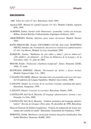 Bibliografia



BIBLIOGRAFIA

ABC. Libro de estilo (2ª ed.). Barcelona: Ariel, 2001.
Agencia EFE. Manual de español urgente (11ª ed.). Madrid: Cátedra; Agencia
   EFE, 1995.
ALBERDI, Xabier. Euskal estilo libururantz: gramatika, estiloa eta hiztegia.
  Bilbao: Euskal Herriko Unibertsitateko Argitalpen Zerbitzua, 2001.
ARQUÍMEDES, Román. Informes para tomar decisiones. Madrid: Deusto,
  1992.
BAÑO RIQUELME, Tomás; ESCUDERO LUCAS, José Luis; MARTÍNEZ
  NIETO, Antonio, dir. Formularios del proceso contencioso-administrativo
  (2ª ed.). Las Rozas, Madrid: La Ley-Actualidad, 2000.
BARQUÍN, Amelia. “Hablemos de ¿los niños y niñas?, ¿los/-as niños/-as?,
  ¿l@s niñ@s?, ¿la infancia?... in Textos de Didáctica de la Lengua y de la
  Literatura, núm. 31, julio de 2002.
BIGURI, Koldo. “Erdarazko erlatiboen itzulpenak”, Senez. Donostia: EIZIE,
   1994, 15. zenb.
BUITRAGO JIMÉNEZ, Alberto. Diccionario de dichos y frases hechas.
   Madrid: Espasa-Calpe, S.A., 2002.
CASADO VELARDE, Manuel. Introducción a la gramática del texto del espa-
  ñol (Cuadernos de Lengua Española). Madrid: Arco Libros, 2000.
CASSANY, Daniel. La Cocina de la escritura (versión castellana del autor).
  Barcelona: Anagrama, 1995.
CASSANY, Daniel. Construir la escritura. Barcelona: Paidós, 1999.
CASTELLÓN ALCALÁ, Heraclia. El lenguaje administrativo: formas y uso.
  Granada: La Vela, 2000.
CASTELLÓN ALCALÁ, Heraclia. “Análisis normativo del lenguaje adminis-
  trativo”. Revista de Llengua i Dret, núm. 30, decembre de 1998, Barcelona.
Direcció General de Política Lingüística. “Criteris de traducción de textos nor-
    matius del castellà al català”. Barcelona: Generalitat de Catalunya, 1999.
DÖRNYEI, Zoltán. Motibazio-estrategiak hizkuntz ikasgelan (itzultzailea, Ana
  Isabel Morales). Donostia: HABE, 2003.

                                                                                     441
 