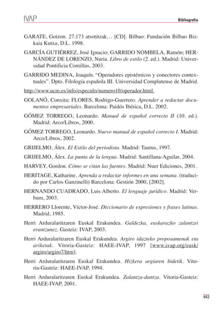 Bibliografia



GARATE, Gotzon. 27.173 atsotitzak… [CD]. Bilbao: Fundación Bilbao Biz-
  kaia Kutxa, D.L. 1998.
GARCÍA GUTIÉRREZ, José Ignacio; GARRIDO NOMBELA, Ramón; HER-
  NÁNDEZ DE LORENZO, Nuria. Libro de estilo (2. ed.). Madrid: Univer-
  sidad Pontificia Comillas, 2003.
GARRIDO MEDINA, Joaquín. “Operadores epistémicos y conectores contex-
  tuales”. Dpto. Filología española III. Universidad Complutense de Madrid.
http://www.ucm.es/info/especulo/numero10/operador.html.
GOLANÓ, Conxita; FLORES, Rodrigo-Guerrero. Aprender a redactar docu-
  mentos empresariales. Barcelona: Paidós Ibérica, D.L. 2002.
GÓMEZ TORREGO, Leonardo. Manual de español correcto II (10. ed.).
  Madrid: Arco/Libros, 2000.
GÓMEZ TORREGO, Leonardo. Nuevo manual de español correcto I. Madrid:
  Arco/Libros, 2002.
GRIJELMO, Álex. El Estilo del periodista. Madrid: Taurus, 1997.
GRIJELMO, Álex. La punta de la lengua. Madrid: Santillana-Aguilar, 2004.
HARVEY, Gordon. Cómo se citan las fuentes. Madrid: Nuer Ediciones, 2001.
HERITAGE, Katharine. Aprenda a redactar informes en una semana. (traduci-
  do por Carlos Ganzinelli) Barcelona: Gestión 2000, [2002].
HERNANDO CUADRADO, Luis Alberto. El lenguaje jurídico. Madrid: Ver-
  bum, 2003.
HERRERO Llorente, Víctor-José. Diccionario de expresiones y frases latinas.
  Madrid, 1985.
Herri Arduralaritzaren Euskal Erakundea. Galdezka, euskarazko zalantzei
   erantzunez. Gasteiz: IVAP, 2003.
Herri Arduralaritzaren Euskal Erakundea. Argiro idazteko proposamenak eta
   ariketak. Vitoria-Gasteiz: HAEE-IVAP, 1997 [www.ivap.org/eusk/
   argiro/argiro7/htm].
Herri Arduralaritzaren Euskal Erakundea. Hizkera argiaren bidetik. Vito-
   ria-Gasteiz: HAEE-IVAP, 1994.
Herri Arduralaritzaren Euskal Erakundea. Zalantza-dantza. Vitoria-Gasteiz:
   HAEE-IVAP, 2001.

                                                                                 443
 
