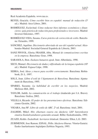 BIBLIOGRAFIA



      Real Academia Española. www.rae.es.
      REYES, Graciela. Cómo escribir bien en español: manual de redacción (3ª
         ed.). Madrid: Arco Libros, 2001.
      RODRÍGUEZ, Esclavitud. Cómo redactar bien informes económicos y finan-
        cieros: guía práctica de redacción para profesionales e inversores. Madrid:
        Inversor Ediciones, 1997.
      RODRÍGUEZ-VIDA, Susana. Curso práctico de corrección de estilo. Barcelo-
        na: Octaedro, 1999.
      SÁNCHEZ, Aquilino. Diccionario abreviado de uso del español actual. Alco-
         bendas-Madrid: Sociedad General Española de Librería, 2003.
      SANZ PINYOL, Gloria; FRASER, Alba. Manual de comunicaciones escritas
         en la empresa. Barcelona: Grao, 1998.
      SARASOLA, Ibon. Euskara batuaren ajeak. Irun: Alberdania, 1998.
      SECO, Manuel. Diccionario de dudas y dificultades de la lengua española (10ª
         ed.). Madrid: Espasa Calpe, 1998.
      SERRA, José. Ideas y trucos para escribir correctamente. Barcelona: Robin-
         book, D. L. 1997.
      SOLÁ, Joan. Llibre d’estil de l’Ajuntament de Barcelona. Barcelona: Ajunta-
         ment de Barcelona, 1995.
      SPARKS, Suzanne. La habilidad de escribir en los negocios. Madrid:
         McGraw-Hill, 2002.
      TAYLOR, Judith. La comunicación en el trabajo (traducido por J.A. Bravo).
         Barcelona: Gedisa, 2002.
      VELILLA, Ricardo. El poder de las presentaciones efectivas. Barcelona: Edi-
         ciones Gestión, 2002.
      VIGARA, Ana Mª. Libro de estilo de ABC. 2ª ed. Barcelona: Ariel, 2001.
      ZALBIDE, Mikel. Hitz elkartuen osaera eta idazkera: LEF batzordearen
         emaitza Euskaltzaindiaren gomendio-arauak. Bilbo: Euskaltzaindia, 1992.
      ZUAZO, Koldo. Euskalkiak: herriaren lekukoak. Donostia: Elkar, L.G. 2003.
      ZUBIMENDI, Jose Ramon; ESNAL, Pello. Idazkera-liburua. Vitoria-Gasteiz:
        Eusko Jaurlaritzaren Argitalpen Zerbitzu Nagusia, 1993.

446
 