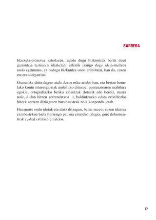 SARRERA


Idazketa-prozesua aztertzean, aipatu dugu hizkuntzak berak duen
garrantzia testuaren idazketan: alferrik izango dugu ideia-multzoa
ondo egituratua, ez badugu hizkuntza ondo erabiltzen, hau da, zuzen
eta era ulergarrian.
Gramatika deitu dugun atala duzue esku arteko hau, eta bertan hone-
lako kontu interesgarriak aurkituko dituzue: puntuazioaren erabilera
egokia, ortografiazko betiko zalantzak (loturik edo bereiz, marra
noiz, h-dun hitzen zerrendatxoa...), baldintzazko edota erlatibozko
hitzek sortzen dizkiguten buruhausteak nola konpondu, etab.
Hausnartu ondo ideiak eta idatz ditzagun, baina zuzen; zuzen idaztea
ezinbestekoa baita hurrengo pausua emateko, alegia, gure dokumen-
tuak euskal estiloan emateko.




                                                                            47
 