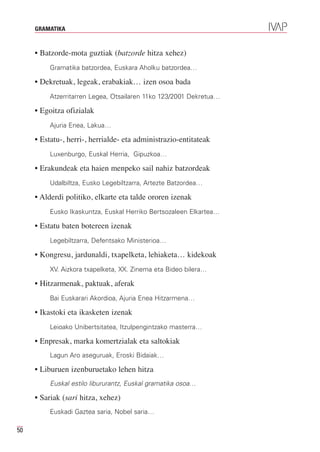 GRAMATIKA



     • Batzorde-mota guztiak (batzorde hitza xehez)
         Gramatika batzordea, Euskara Aholku batzordea…

     • Dekretuak, legeak, erabakiak… izen osoa bada
         Atzerritarren Legea, Otsailaren 11ko 123/2001 Dekretua…

     • Egoitza ofizialak
         Ajuria Enea, Lakua…

     • Estatu-, herri-, herrialde- eta administrazio-entitateak
         Luxenburgo, Euskal Herria, Gipuzkoa…

     • Erakundeak eta haien menpeko sail nahiz batzordeak
         Udalbiltza, Eusko Legebiltzarra, Artezte Batzordea…

     • Alderdi politiko, elkarte eta talde ororen izenak
         Eusko Ikaskuntza, Euskal Herriko Bertsozaleen Elkartea…

     • Estatu baten botereen izenak
         Legebiltzarra, Defentsako Ministerioa…

     • Kongresu, jardunaldi, txapelketa, lehiaketa… kidekoak
         XV. Aizkora txapelketa, XX. Zinema eta Bideo bilera…

     • Hitzarmenak, paktuak, aferak
         Bai Euskarari Akordioa, Ajuria Enea Hitzarmena…

     • Ikastoki eta ikasketen izenak
         Leioako Unibertsitatea, Itzulpengintzako masterra…

     • Enpresak, marka komertzialak eta saltokiak
         Lagun Aro aseguruak, Eroski Bidaiak…

     • Liburuen izenburuetako lehen hitza
         Euskal estilo libururantz, Euskal gramatika osoa…

     • Sariak (sari hitza, xehez)
         Euskadi Gaztea saria, Nobel saria…

50
 