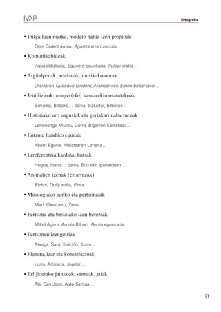 Ortografia



• Ibilgailuen marka, modelo nahiz izen propioak
    Opel Cadett autoa, Agurtza arrantzontzia…

• Komunikabideak
    Argia aldizkaria, Egunero egunkaria, Irulegi irratia…

• Argitalpenak, artelanak, musikako obrak…
    Oteizaren Quosque tandem; Aranbarriren Emon behar jako…

• Jentilizioak: nongo (-ko) kasuarekin osatutakoak
    Bizkaiko, Bilboko… baina, bizkaitar, bilbotar…

• Historiako aro nagusiak eta gertakari nabarmenak
    Lehenengo Mundu Gerra, Bigarren Karlistada…

• Entzute handiko egunak
    Aberri Eguna, Maiatzaren Lehena…

• Erreferentzia kardinal hutsak
    Hegoa, Iparra… baina, Bizkaiko iparraldean…

• Animalien izenak (ez arrazak)
    Bizkor, Dolly ardia, Pinta…

• Mitologiako jainko eta pertsonaiak
    Mari, Olentzero, Zeus…

• Pertsona eta bestelako izen bereziak
    Mikel Agirre, Amaia Bilbao, Berria egunkaria

• Pertsonen izengoitiak
    Atxaga, Sarri, Kirikiño, Kurro…

• Planeta, izar eta konstelazioak
    Lurra, Artizarra, Jupiter…

• Erlijioetako jainkoak, santuak, jaiak
    Ala, San Joan, Aste Santua…

                                                                           51
 