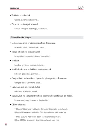 GRAMATIKA



     • Toki eta etxe izenak
         Galizia, Galantena baserria…

     • Zientzia eta ikasgaien izenak
         Euskal Filologia, Soziologia, Literatura…



      Xehez idatziko ditugu:

     • Instituzioen izen ofizialak pluralean doazenean
         Bizkaiko udalak, Jaurlaritzako sailak…

     • Kargu ofizial eta akademikoak
         lehendakari, zuzendari, alkate, kontseilari…

     • Tituluak
         kondea, printzea, erregea, infanta…

     • Jentilizioak: -tar atzizkiarekin osatutakoak
         bilbotar, gasteiztar, gernikar…

     • Geografiako hainbat izen (aposizio gisa agertzen direnean)
         Ganges ibaia, Gernikako plaza…

     • Urtaroak, asteko egunak, hilak
         udazken, astelehen, otsail…

     • Eguzki, lur eta ilargi (astroa bera adierazteko erabiltzen ez badira)
         lurrera erori, eguzkitan erre, ilargian bizi…

     • Ohiko akatsak:
         *Bilboko Udaletxean bildu dira Bizkaiko Udaletako ordezkariak.
         Bilboko Udaletxean bildu dira Bizkaiko udaletako ordezkariak.

         *Bilera 2003ko Azaroaren 5ean (Asteazkena) egin zen.
         Bilera 2003ko azaroaren 5ean (asteazkena) egin zen.

52
 