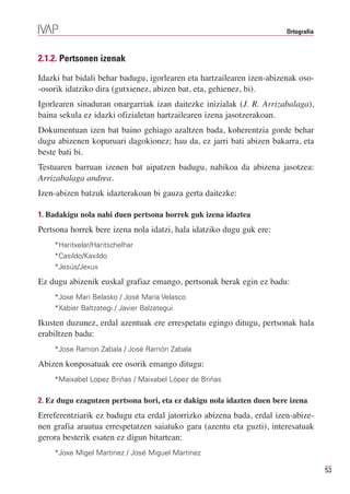 Ortografia



2.1.2. Pertsonen izenak

Idazki bat bidali behar badugu, igorlearen eta hartzailearen izen-abizenak oso-
-osorik idatziko dira (gutxienez, abizen bat, eta, gehienez, bi).
Igorlearen sinaduran onargarriak izan daitezke inizialak (J. R. Arrizabalaga),
baina sekula ez idazki ofizialetan hartzailearen izena jasotzerakoan.
Dokumentuan izen bat baino gehiago azaltzen bada, koherentzia gorde behar
dugu abizenen kopuruari dagokionez; hau da, ez jarri bati abizen bakarra, eta
beste bati bi.
Testuaren barruan izenen bat aipatzen badugu, nahikoa da abizena jasotzea:
Arrizabalaga andrea.
Izen-abizen batzuk idazterakoan bi gauza gerta daitezke:

1. Badakigu nola nahi duen pertsona horrek guk izena idaztea
Pertsona horrek bere izena nola idatzi, hala idatziko dugu guk ere:
    *Haritxelar/Haritschelhar
    *Casildo/Kaxildo
    *Jesús/Jexux

Ez dugu abizenik euskal grafiaz emango, pertsonak berak egin ez badu:
    *Joxe Mari Belasko / José María Velasco
    *Xabier Baltzategi / Javier Balzategui

Ikusten duzunez, erdal azentuak ere errespetatu egingo ditugu, pertsonak hala
erabiltzen badu:
    *Jose Ramon Zabala / José Ramón Zabala

Abizen konposatuak ere osorik emango ditugu:
    *Maixabel Lopez Briñas / Maixabel López de Briñas

2. Ez dugu ezagutzen pertsona hori, eta ez dakigu nola idazten duen bere izena
Erreferentziarik ez badugu eta erdal jatorrizko abizena bada, erdal izen-abize-
nen grafia arautua errespetatzen saiatuko gara (azentu eta guzti), interesatuak
gerora besterik esaten ez digun bitartean:
    *Joxe Migel Martinez / José Miguel Martínez

                                                                                     53
 
