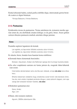 GRAMATIKA



     Euskal abizenak badira, euskal grafia erabiliko dugu, interesatuak gerora beste-
     rik esaten ez digun bitartean:
         *Amaya Belacortu / Amaia Belakortu



     2.1.3. Puntuazioa

     Ezinbesteko tresna da puntuazioa. Testua antolatzen du, testuaren musika age-
     rian uzten du, eta ulerbideak ematen dizkigu; ez da gutxi, beraz. Arazo gehien
     sortzen dituzten puntuazio-markak aztertuko ditugu jarraian.


      Koma

     Esanahia argitzen laguntzen du komak:
         Lan egiteko, ez lapurretan ibiltzeko aukeratu dute ministro.
         Lan egiteko ez, lapurretan ibiltzeko aukeratu dute ministro.

     Ez ahaztu, beraz, honako kasu hauetan koma erabiltzea:
     Q Zerrenda   baten elementuak bereizteko:
         Bizkaian, Gipuzkoan, Araban eta Nafarroan egingo dira hurrengo hauteskundeak.

     Q Etaabar esapidearen aurrean ere koma jartzen da, osagaiak labur-laburrak
      izan ezean:
         Interneteko denda batean sartu eta liburuak, bideoak, arropa eta abar eros ditza-
         kezu.

         Biharko batzarrean erabakiko dugu etxebizitza sozial horiek nola banatuko diren,
         hau da, orain arteko irizpideak jarraituko ditugun, osatu beharrik dagoen, zein epe
         izango den etxeotan bizitzen hasteko, eta abar.

     Q Deikiekin   (gutunetan-eta):
         Kaixo, Ander:
         Agur, Jon:

     Q Datan,   toki-izenaren ondoren:
         Agurain, 2003ko abenduaren 30a

54
 