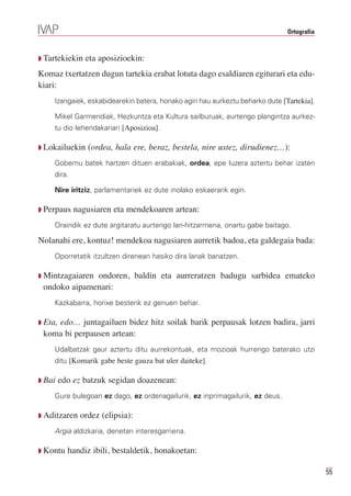 Ortografia



Q Tartekiekin   eta aposizioekin:
Komaz txertatzen dugun tartekia erabat lotuta dago esaldiaren egiturari eta edu-
kiari:
     Izangaiek, eskabidearekin batera, honako agiri hau aurkeztu beharko dute [Tartekia].

     Mikel Garmendiak, Hezkuntza eta Kultura sailburuak, aurtengo plangintza aurkez-
     tu dio lehendakariari [Aposizioa].

Q Lokailuekin    (ordea, hala ere, beraz, bestela, nire ustez, dirudienez…):
     Gobernu batek hartzen dituen erabakiak, ordea, epe luzera aztertu behar izaten
     dira.

     Nire iritziz, parlamentariek ez dute inolako eskaerarik egin.

Q Perpaus    nagusiaren eta mendekoaren artean:
     Oraindik ez dute argitaratu aurtengo lan-hitzarmena, onartu gabe baitago.

Nolanahi ere, kontuz! mendekoa nagusiaren aurretik badoa, eta galdegaia bada:
     Oporretatik itzultzen direnean hasiko dira lanak banatzen.

Q Mintzagaiaren
              ondoren, baldin eta aurreratzen badugu sarbidea emateko
 ondoko aipamenari:
     Kazkabarra, horixe besterik ez genuen behar.

    edo… juntagailuen bidez hitz soilak barik perpausak lotzen badira, jarri
Q Eta,
 koma bi perpausen artean:
     Udalbatzak gaur aztertu ditu aurrekontuak, eta mozioak hurrengo baterako utzi
     ditu [Komarik gabe beste gauza bat uler daiteke].

Q Bai    edo ez batzuk segidan doazenean:
     Gure bulegoan ez dago, ez ordenagailurik, ez inprimagailurik, ez deus.

Q Aditzaren    ordez (elipsia):
     Argia aldizkaria, denetan interesgarriena.

Q Kontu    handiz ibili, bestaldetik, honakoetan:

                                                                                             55
 