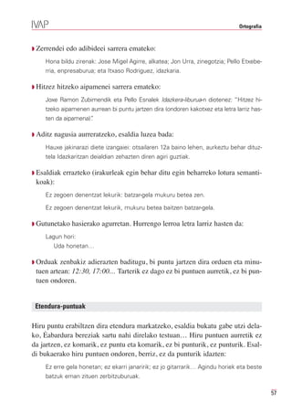 Ortografia



Q Zerrendei   edo adibideei sarrera emateko:
    Hona bildu zirenak: Jose Migel Agirre, alkatea; Jon Urra, zinegotzia; Pello Etxebe-
    rria, enpresaburua; eta Itxaso Rodriguez, idazkaria.

Q Hitzez   hitzeko aipamenei sarrera emateko:
    Joxe Ramon Zubimendik eta Pello Esnalek Idazkera-liburua-n diotenez: “Hitzez hi-
    tzeko aipamenen aurrean bi puntu jartzen dira (ondoren kakotxez eta letra larriz has-
    ten da aipamena)”
                    .

Q Aditz   nagusia aurreratzeko, esaldia luzea bada:
    Hauxe jakinarazi diete izangaiei: otsailaren 12a baino lehen, aurkeztu behar dituz-
    tela Idazkaritzan deialdian zehazten diren agiri guztiak.

Q Esaldiak   errazteko (irakurleak egin behar ditu egin beharreko lotura semanti-
 koak):
    Ez zegoen denentzat lekurik: batzar-gela mukuru betea zen.

    Ez zegoen denentzat lekurik, mukuru betea baitzen batzar-gela.

Q Gutunetako    hasierako agurretan. Hurrengo lerroa letra larriz hasten da:
    Lagun hori:
          Uda honetan…

Q Orduak  zenbakiz adierazten baditugu, bi puntu jartzen dira orduen eta minu-
 tuen artean: 12:30, 17:00… Tarterik ez dago ez bi puntuen aurretik, ez bi pun-
 tuen ondoren.


 Etendura-puntuak

Hiru puntu erabiltzen dira etendura markatzeko, esaldia bukatu gabe utzi dela-
ko, Ėabardura bereziak sartu nahi direlako testuan… Hiru puntuen aurretik ez
da jartzen, ez komarik, ez puntu eta komarik, ez bi punturik, ez punturik. Esal-
di bukaerako hiru puntuen ondoren, berriz, ez da punturik idazten:
    Ez erre gela honetan; ez ekarri janaririk; ez jo gitarrarik… Agindu horiek eta beste
    batzuk eman zituen zerbitzuburuak.

                                                                                             57
 