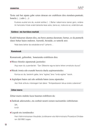 GRAMATIKA



     Testu zati bat aipatu gabe uzten denean ere erabiltzen dira etendura-puntuak;
     honela […] edo (…):
         Euskara euskal ere da, euskal estiloa […] Behar nabarmena izanez gero, erdara-
         tik hartutako hitzak erabil daitezke lasai asko, baina ez, inola ere ez, erdal doinuak.


      Galdera- eta harridura-markak

     Esaldi-bukaeran idazten dira, eta berez puntua daramate; hortaz, ez da punturik
     idatzi behar haien ondoren. Aurretik, bestalde, ez tarterik utzi:
         Nola bete behar da eskabide-orria? Lehenik…


      Komatxoak

     Komatxoak, gehienbat, honetarako erabiltzen dira:
     Q Hitzez   hitzeko aipamenak jasotzeko:
         Argi esan du zuzendariak: “San Silbestre eguna baino lehen amaituko duzue”
                                                                                  .

     Q Hitzak   ironia edo esanahi berezia duela azpimarratzeko:
         Kontua ez da, besterik gabe, lana “egitea” lana “ondo egitea” baizik.
                                                  ,

     Q Argitalpen   baten zati edo artikulu baten izena aipatzeko:
         Iker-14-ak artikulu interesgarri bat dakar: “Antipasiboaren lekua oraiko zubereran”
                                                                                           .


      Zehar-marra

     Zehar-marra ondoko kasu hauetan erabiltzen da:

     Q Zatikiak   adierazteko, eta zenbait neurri-izenen nazioarteko sinboloetan:
         3/4,
         km/h

     Q Legeak-eta   izendatzeko:
         Herri Administrazioen Araubide Juridikoaren eta Administrazio Prozedura Erkidea-
         ren 30/1992 Legea.

58
 