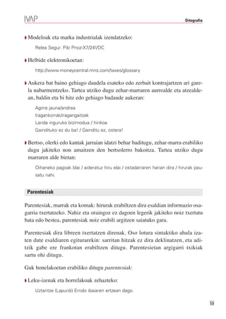 Ortografia



Q Modeloak    eta marka industrialak izendatzeko:
    Relea Segur. Pilz Pnoz-X7/24VDC

Q Helbide   elektronikoetan:
    http://www.moneycentral.mns.com/taxes/glossary

Q Aukera bat baino gehiago daudela esateko edo zerbait kontrajartzen ari gare-
 la nabarmentzeko. Tartea utziko dugu zehar-marraren aurrealde eta atzealde-
 an, baldin eta bi hitz edo gehiago badaude aukeran:
    Agirre jauna/andrea
    Iragankorrak/iragangaitzak
    Landa inguruko bizimodua / hirikoa
    Gaindituko ez du ba! / Gainditu ez, ostera!

Q Bertso,
        olerki edo kantak jarraian idatzi behar baditugu, zehar-marra erabiliko
 dugu jakiteko non amaitzen den bertsolerro bakoitza. Tartea utziko dugu
 marraren alde bietan:
    Oihaneko pagoak blai / aideratuz hiru elai / ostadarraren harian dira / hirurak pau-
    satu nahi.


 Parentesiak

Parentesiak, marrak eta komak: hirurak erabiltzen dira esaldian informazio osa-
garria txertatzeko. Nahiz eta oraingoz ez dagoen legerik jakiteko noiz txertatu
bata edo bestea, parentesiak noiz erabili argitzen saiatuko gara.

Parentesiak dira libreen txertatzen direnak. Oso lotura sintaktiko ahula iza-
ten dute esaldiaren egiturarekin: sarritan hitzak ez dira deklinatzen, eta adi-
tzik gabe ere frankotan erabiltzen ditugu. Parentesietan argigarri txikiak
sartu ohi ditugu.

Guk honelakoetan erabiliko ditugu parentesiak:

Q Leku-izenak    eta horrelakoak zehazteko:
    Uztaritze (Lapurdi) Errobi ibaiaren ertzean dago.

                                                                                            59
 