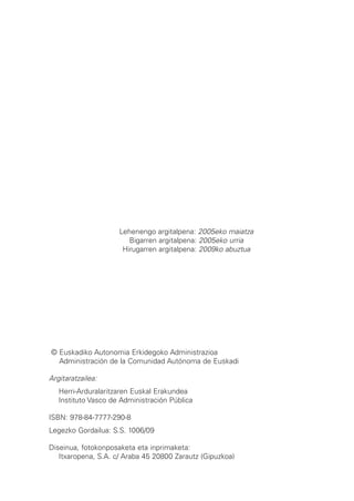 Lehenengo argitalpena: 2005eko maiatza
                        Bigarren argitalpena: 2005eko urria
                      Hirugarren argitalpena: 2009ko abuztua




© Euskadiko Autonomia Erkidegoko Administrazioa
  Administración de la Comunidad Autónoma de Euskadi

Argitaratzailea:
   Herri-Arduralaritzaren Euskal Erakundea
   Instituto Vasco de Administración Pública

ISBN: 978-84-7777-290-8
Legezko Gordailua: S.S. 1006/09

Diseinua, fotokonposaketa eta inprimaketa:
   Itxaropena, S.A. c/ Araba 45 20800 Zarautz (Gipuzkoa)
 