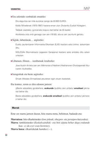 GRAMATIKA



     Q Era   askotako zenbakiak emateko:
          Diru-laguntza sei mila eurokoa izango da (6.000 EURO).

          Koldo Mitxelenak (1915-1987) hasiera eman zion Orotariko Euskal Hiztegia-ri.

          Taldeak osatzeko, gutxieneko kopuru bat behar da (8 ikasle).

          Atxiloketa ordu erdi geroago izan zen (19:50), eta ez zen zauriturik gertatu.

     Q Siglak,    laburdurak… argitzeko:
          Eusko Jaurlaritzaren Informatika Elkarteak (EJIE) ikastaro asko online eskaintzen
          ditu.

          NOLEGAk (Normalizazio Legearen Garapena) ikastaro asko antolatu ditu azken
          urteotan.

     Q Liburuen,    filmen… izenburuak itzultzeko:
          Joxe Austin Arrieta izan zen Mémories d’Hadrien (Hadrianoren Oroitzapenak) libu-
          ruaren itzultzailea.

     Q Izengoitiak    eta beste argitzeko:
          Orixek (Nikolas Ormaetxea) jesuitetan egin zituen ikasketak.

     Eta kontuz, zeren ez dira edonon jartzen:
          ⇓Beste edozelako gorabehera, erakunde (publiko zein pribatu) emaileari jakina-
          razi behar dio.

          Beste edozelako gorabehera, erakunde emaileari (publiko zein pribatu) jakinara-
          zi behar dio.



      Marrak

     Erne zer marra jartzen duzun, hiru marra-mota, behintzat, badaude-eta:

     Marratxoa: hitz-elkarketarako (lore-jokoak; ebazpen- eta jarraipen-batzordea).
     Marra: tartekietarako (Euskaltzaindiak –eta beti aipatu behar dugu erakunde

     Marra luzea: elkarrizketak hasteko (—).
           hau– ez du ezer esan horretaz).


60
 