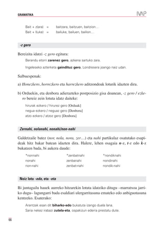 GRAMATIKA


         Bait + z(ara) =         baitzara, baitzuen, baitzion…
         Bait + l(uke) =         bailuke, bailuen, bailion…


      -z gero

     Bereizita idatzi -z gero egitura:
         Berandu etorri zarenez gero, azkena sartuko zara.

         Ingeleseko azterketa gaindituz gero, Londresera joango naiz udan.

     Salbuespenak:
     a) Honezkero, horrezkero eta harrezkero aditzondoak loturik idazten dira.

     b) Orduekin, eta denbora adierazteko postposizio gisa doanean, -z gero / ezke-
        ro bereiz zein lotuta idatz daiteke:
         hirurak ezkero / hirurez gero [Orduak]
         negua ezkero / neguaz gero [Denbora]
         atzo ezkero / atzoz gero [Denbora]


      Zernahi, nolanahi, nonahi/non-nahi

     Galdetzaile batez (nor, nola, nora, zer…) eta nahi partikulaz osatutako esapi-
     deak hitz bakar batean idazten dira. Halere, lehen osagaia n-z, t-z edo k-z
     bukatzen bada, bi aukera daude:
         *nonnahi                       *zenbatnahi              *nondiknahi
         nonahi                         zenbanahi                nondinahi
         non-nahi                       zenbat-nahi              nondik-nahi


      Noiz lotu -edo, eta -eta

     Bi juntagailu hauek aurreko hitzarekin lotuta idatziko ditugu –marratxoa jarri-
     ko dugu– lagungarri bada esaldiari ulergarritasuna emateko edo anbiguotasuna
     kentzeko. Esaterako:
         Arantzak esan dit biharko-edo bukatuta izango duela lana.
         Saria nekez irabazi zutela-eta, ospakizun ederra prestatu dute.

66
 