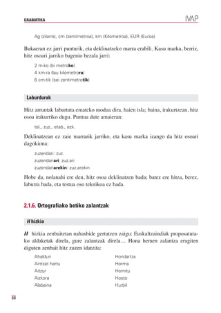 GRAMATIKA


         Ag (zilarra), cm (zentimetroa), km (Kilometroa), EUR (Euroa)

     Bukaeran ez jarri punturik, eta deklinatzeko marra erabili. Kasu marka, berriz,
     hitz osoari jarriko bagenio bezala jarri:
         2 m-ko (bi metroko)
         4 km-ra (lau kilometrora)
         6 cm-tik (sei zentimetrotik)


      Laburdurak

     Hitz arruntak laburtuta emateko modua dira, haien isla; baina, irakurtzean, hitz
     osoa irakurriko dugu. Puntua dute amaieran:
         tel., zuz., etab., ezk.

     Deklinatzean ez zaie marrarik jarriko, eta kasu marka izango da hitz osoari
     dagokiona:
         zuzendari: zuz.
         zuzendariari: zuz.ari
         zuzendariarekin: zuz.arekin

     Hobe da, nolanahi ere den, hitz osoa deklinatzen bada; batez ere hitza, berez,
     laburra bada, eta testua oso teknikoa ez bada.


     2.1.6. Ortografiako betiko zalantzak

      H hizkia

     H hizkia zenbaitetan nahasbide gertatzen zaigu: Euskaltzaindiak proposatuta-
     ko aldaketak direla, gure zalantzak direla… Hona hemen zalantza eragiten
     diguten zenbait hitz zuzen idatzita:
         Ahaldun                                 Hondartza
         Aintzat hartu                           Horma
         Aitzur                                  Hornitu
         Aizkora                                 Hosto
         Alabaina                                Hurbil

68
 