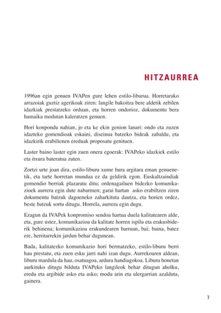 HITZAURREA

1996an egin genuen IVAPen gure lehen estilo-liburua. Horretarako
arrazoiak guztiz agerikoak ziren: langile bakoitza bere aldetik zebilen
idazkiak prestatzeko orduan, eta horren ondorioz, dokumentu bera
hamaika modutan kaleratzen genuen.
Hori konpondu nahian, jo eta ke ekin genion lanari: ondo eta zuzen
idazteko gomendioak eskaini, diseinua batzeko bideak zabaldu, eta
idazkirik erabilienen ereduak proposatu genituen.
Laster baino laster egin zuen onera egoerak: IVAPeko idazkiek estilo
eta itxura bateratua zuten.
Zortzi urte joan dira, estilo-liburu xume hura argitara eman genuene-
tik, eta tarte horretan mundua ez da geldirik egon. Euskaltzaindiak
gomendio berriak plazaratu ditu; ordenagailuen bidezko komunika-
zioek aurrera egin dute nabarmen; garai hartan asko erabiltzen ziren
dokumentu batzuk dagoeneko zaharkituta dautza, eta horien ordez,
beste batzuk sortu ditugu. Horrela, aurrera egin dugu.
Ezagun da IVAPek konpromiso sendoa hartua duela kalitatearen alde,
eta, gure ustez, komunikazioa da kalitate horren ispilu eta erakusbide-
rik behinena; komunikazioa erakundearen barruan, bai; baina, batez
ere, herritarrekin jardun behar dugunean.
Bada, kalitatezko komunikazio hori bermatzeko, estilo-liburu berri
hau prestatu, eta zuen esku jarri nahi izan dugu. Aurrekoaren aldean,
liburu mardula da hau, osatuagoa, ardura handiagokoa. Liburu honetan
aurkituko ditugu bilduta IVAPeko langileok behar ditugun aholku,
eredu eta argibide asko eta asko; modu arin eta ulergarrian azalduta,
gainera.


                                                                          7
 