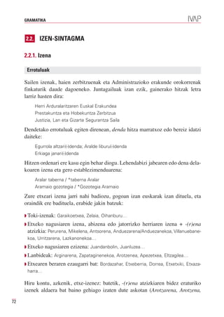 GRAMATIKA



     2.2.     IZEN-SINTAGMA

     2.2.1. Izena

      Errotuluak

     Sailen izenak, haien zerbitzuenak eta Administrazioko erakunde orokorrenak
     finkaturik daude dagoeneko. Juntagailuak izan ezik, gainerako hitzak letra
     larriz hasten dira:
            Herri Arduralaritzaren Euskal Erakundea
            Prestakuntza eta Hobekuntza Zerbitzua
            Justizia, Lan eta Gizarte Segurantza Saila

     Dendetako errotuluak egiten direnean, denda hitza marratxoz edo bereiz idatzi
     daiteke:
            Egurrola altzari(-)denda; Aralde liburu(-)denda
            Erkiaga janari(-)denda

     Hitzen ordenari ere kasu egin behar diogu. Lehendabizi jabearen edo dena dela-
     koaren izena eta gero establezimenduarena:
            Aralar taberna / *taberna Aralar
            Aramaio gozotegia / *Gozotegia Aramaio

     Zure etxeari izena jarri nahi badiozu, gogoan izan euskarak izan dituela, eta
     oraindik ere badituela, erabide jakin batzuk:

     Q Toki-izenak: Garaikoetxea, Zelaia, Oihanburu…
     Q Etxeko  nagusiaren izena, abizena edo jatorrizko herriaren izena + -(r)ena
      atzizkia: Perurena, Mikelena, Antsorena, Anduezarena/Anduezanekoa, Villanuebane-
      koa, Urritzarena, Lazkanonekoa…
     Q Etxeko    nagusiaren ezizena: Juandanbolin, Juanluzea…
     Q Lanbideak: Arginarena, Zapataginenekoa, Arotzenea, Apezetxea, Eltzagilea…
     Q Etxearen    beraren ezaugarri bat: Bordazahar, Etxeberria, Dorrea, Etxetxiki, Etxaza-
      harra…

     Hiru kontu, azkenik, etxe-izenez: batetik, -(r)ena atzizkiaren bidez eraturiko
     izenek aldaera bat baino gehiago izaten dute askotan (Arotzarena, Arotzena,

72
 