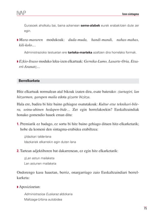 Izen-sintagma


    Gurasoek aholkatu bai, baina azkenean seme-alabek eurek erabakitzen dute zer
    egin.

Q Mara-mararen      modukoak: duda-muda, handi-mandi, nahas-mahas,
 kili-kolo…
    Administrazioko testuetan ere tarteka-marteka azaltzen dira horrelako formak.

Q Ezkio-Itsaso moduko leku-izen elkartuak: Gernika-Lumo, Lasarte-Oria, Etxa-
 rri-Aranatz…


 Berrelkarketa

Hitz elkartuak normalean atal bikoak izaten dira, esate baterako: ziurtagiri, lan
hitzarmen, garapen maila edota gizarte bizitza.
Hala ere, badira bi hitz baino gehiagoz osatutakoak: Kultur etxe teknikari-bile-
ra, soinu-uhinen hedapen-bide… Zer egin horrelakoekin? Euskaltzaindiak
honako gomendio hauek eman ditu:

1. Premiarik ez badago, ez sortu bi hitz baino gehiago dituen hitz-elkarketarik;
  hobe da komeni den sintagma-erabidea erabiltzea:
    ⇓Idazkari talde-lana
    Idazkariek elkarrekin egin duten lana

2. Tartean adjektiboren bat dakarrenean, ez egin hitz elkarketarik:

    ⇓Lan astun mailaketa
    Lan astunen mailaketa

Ondorengo kasu hauetan, berriz, onargarriago zaio Euskaltzaindiari berrel-
karketa:

Q Aposizioetan:

    Administrazioa Euskaraz aldizkaria
    Maltzaga-Urbina autobidea

                                                                                       75
 
