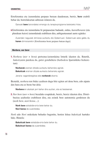 GRAMATIKA



     Erreferentea eta izenordaina perpaus berean daudenean, berriz, bere erabili
     behar da; horrelakoetan aditzean islatzen da.
         Gaixoak bere borondatez emango du terapia-programa betetzeko hitza.

     Q Erreferenteaeta izenordaina bi perpausetan badaude, ordea, haren/beraren (eta
      pluralean haien) izenordainak erabiltzen dira, anbiguotasunari aurre egiteko:
         Zuzendari nagusiak dimisioa aurkeztu dio Gobernuari. Gobernuak asko galdu du
         haren dimisioarekin [Erreferentea beste perpaus batean dago].



      Norbera, nor bere

     1. Norbera (nor + bera) pertsona-izenordaina loturik idazten da. Batetik,
       bakoitzaren parekoa da, gutxi gorabehera (batbedera Iparraldeko hizkere-
       tan):
         Norberak eraman ditzala aurkeztu beharreko agiriak.
         Bakoitzak eraman ditzala aurkeztu beharreko agiriak.

         Janaria: sagardotegikoa edo norberak ekarria.

     Bestetik, norbera-ren bidez azaltzen dugu hitz egiten ari dena bera, edo aipatu
     den hura eta ez beste bat dela:
         Norberaren akatsak jarri behar dira auzitan, eta ez besteenak.

     2. Nor bere (nor + bere) bezalako esapideak, berriz, bereiz idazten dira. Distri-
       buzioa azaltzeko erabiltzen dira, eta zeinek bere autonomia gordetzen du
       (nork bere, nori berea…):
         Nork bere eskabide-orria bete behar du.
         Nori berea da zuzenbidea.

     Nork edo Nori ordezkatu beharko bagenitu, horien lekua bakoitzak hartuko
     luke. Honela:
         Bakoitzak bere eskabide-orria bete behar du.
         Bakoitzari berea da zuzenbidea.



78
 