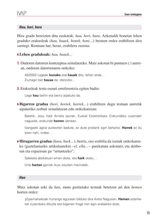 Izen-sintagma



 Hau, hori, hura

Hiru gradu bereizten ditu euskarak: hau, hori, hura. Azkenaldi honetan lehen
graduko erakusleak (hau, hauek, honek, honi…) besteen ordez erabiltzen dira
sarriegi. Kontuan har, beraz, erabilera zuzena:

Q Lehen   gradukoak: hau, hauek…

1. Ondoren datorren kontzeptua seinalatzeko. Maiz askotan bi puntuen (:) aurre-
  an, ondoren datorrenaren ordezko:
    45/2003 Legeak honako atal hauek ditu: lehen atala…
    Ziurtagiri bat hauxe da: idatzizko…

2. Erakusleak testu osoari erreferentzia egiten badio:
    Lege hau behin eta berriz aipatuko da.

Q Bigarren  gradua (hori, horiek, horrek…) erabiltzen dugu testuan aurretik
 aipaturiko zerbait seinalatzean edo ordezkatzean:
    Batetik, Josu Iradi Arrieta jaunak, Euskal Estatistikako Erakundeko zuzendari
    nagusiak, erakunde horren izenean.

    Izangaiek agiria aurkezten badute, ez dute probarik egin beharko. Horrek ez du
    esan nahi, ordea…

Q Hirugarren  gradua (hura, hark…), berriz, oso erabilia da izenak ordezkatze-
 ko (gaztelaniazko artikuluarekin –el, ella…– parekatuta askotan), eta denbo-
 ran eta espazioan gu “urruntzeko”:
    Salaketa abokatuari eman diote, eta hark ukatu…

    Urte hartan gorriak ikusi zituzten marinelek.


 Han

Maiz askotan aski da han, mota guztietako testuak betetzen ari den hemen
horren ordez:
    ⇓Epaimahaikoak hurrengo egunean bilduko dira Areto Nagusian. Hemen azterke-
    tak zuzenduko dituzte eta bigarren froga non egin erabakiko dute.

                                                                                        79
 