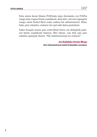 ESTILO LIBURUA



             Esku artean duzun liburua IVAPerako dago diseinatuta, eta IVAPen
             izango dute eragina bertan esandakoek; dena dela, ziur naiz lagungarri
             izango zaiola Euskal Herri osoko makina bat administraziori. Hona,
             bada, gure eskaintza, euskaraz lan egin nahi duten guztiontzat.
             Irakur dezagun arretaz gure estilo-liburu berria, eta ahalegindu gaite-
             zen bertan esandakoak betetzen. Hitz batean, izan bedi egia gure
             mahaiko egutegiak dioena: “Nik Administrazioan ere euskaraz”.

                                                       Jon Koldobika Urrutia Mingo
                                      Herri Arduralaritzaren Euskal Erakundeko zuzendaria




8
 