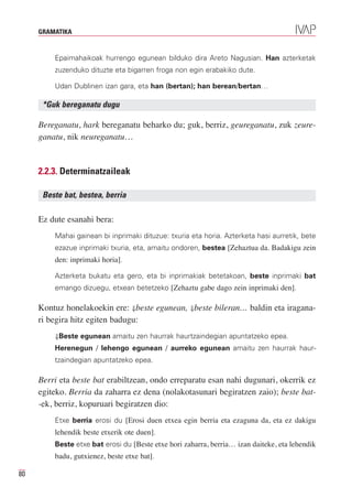 GRAMATIKA


         Epaimahaikoak hurrengo egunean bilduko dira Areto Nagusian. Han azterketak
         zuzenduko dituzte eta bigarren froga non egin erabakiko dute.

         Udan Dublinen izan gara, eta han (bertan); han berean/bertan…

      *Guk bereganatu dugu

     Bereganatu, hark bereganatu beharko du; guk, berriz, geureganatu, zuk zeure-
     ganatu, nik neureganatu…


     2.2.3. Determinatzaileak

      Beste bat, bestea, berria

     Ez dute esanahi bera:
         Mahai gainean bi inprimaki dituzue: txuria eta horia. Azterketa hasi aurretik, bete
         ezazue inprimaki txuria, eta, amaitu ondoren, bestea [Zehaztua da. Badakigu zein
         den: inprimaki horia].

         Azterketa bukatu eta gero, eta bi inprimakiak betetakoan, beste inprimaki bat
         emango dizuegu, etxean betetzeko [Zehaztu gabe dago zein inprimaki den].

     Kontuz honelakoekin ere: ⇓beste egunean, ⇓beste bileran… baldin eta iragana-
     ri begira hitz egiten badugu:
         ⇓Beste egunean amaitu zen haurrak haurtzaindegian apuntatzeko epea.
         Herenegun / lehengo egunean / aurreko egunean amaitu zen haurrak haur-
         tzaindegian apuntatzeko epea.

     Berri eta beste bat erabiltzean, ondo erreparatu esan nahi dugunari, okerrik ez
     egiteko. Berria da zaharra ez dena (nolakotasunari begiratzen zaio); beste bat-
     -ek, berriz, kopuruari begiratzen dio:
         Etxe berria erosi du [Erosi duen etxea egin berria eta ezaguna da, eta ez dakigu
         lehendik beste etxerik ote duen].
         Beste etxe bat erosi du [Beste etxe hori zaharra, berria… izan daiteke, eta lehendik
         badu, gutxienez, beste etxe bat].

80
 