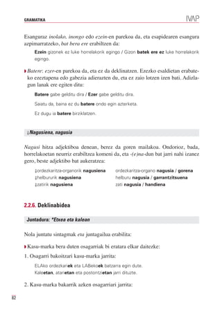 GRAMATIKA



     Esanguraz inolako, inongo edo ezein-en parekoa da, eta esapidearen esangura
     azpimarratzeko, bat bera ere erabiltzen da:
         Ezein gizonek ez luke horrelakorik egingo / Gizon batek ere ez luke horrelakorik
         egingo.

     Q Batere:ezer-en parekoa da, eta ez da deklinatzen. Ezezko esaldietan erabate-
      ko ezeztapena edo gabezia adierazten du, eta ez zaio lotzen izen bati. Adizla-
      gun lanak ere egiten ditu:
         Batere gabe gelditu dira / Ezer gabe gelditu dira.

         Saiatu da, baina ez du batere ondo egin azterketa.

         Ez dugu ia batere birziklatzen.



      ⇓Nagusiena,   nagusia

     Nagusi hitza adjektiboa denean, berez da goren mailakoa. Ondorioz, bada,
     horrelakoetan neurriz erabiltzea komeni da, eta -(e)na-dun bat jarri nahi izanez
     gero, beste adjektibo bat aukeratzea:
         ⇓ordezkaritza-organorik nagusiena        ordezkaritza-organo nagusia / gorena
         ⇓helbururik nagusiena                    helburu nagusia / garrantzitsuena
         ⇓zatirik nagusiena                       zati nagusia / handiena



     2.2.6. Deklinabidea

      Juntadura: *Etxea eta kalean

     Nola juntatu sintagmak eta juntagailua erabilita:

     Q Kasu-marka   bera duten osagarriak bi eratara elkar daitezke:
     1. Osagarri bakoitzari kasu-marka jarrita:
         ELAko ordezkariek eta LABekoek batzarra egin dute.
         Kaleetan, atarietan eta postontzietan jarri dituzte.

     2. Kasu-marka bakarrik azken osagarriari jarrita:

82
 