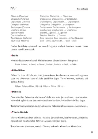 Izen-sintagma


Olaberria (Gipuzkoa)             Olaberriko, Olaberritik… / Olaberrian
Olatzagutia(Nafarroa)            Olatzagutiko, Olatzagutitik… / Olatzagutian
Ospitalepea (Zuberoa)            Ospitalepeko, Ospitalepetik… / Ospitalepean
Otsagabia (Nafarroa)             Otsagabiko, Otsagabitik… / Otsagabian
Sarrikotapea (Zuberoa)           Sarrikotapeko, Sarrikotapetik… / Sarrikotapean
Urizaharra (Araba)               Urizaharreko, Urizaharretik… / Urizaharran
Zigoitia (Araba)                 Zigoitiko, Zigoititik… / Zigoitian
Ziordia (Nafarroa)               Ziordiko, Ziorditik… / Ziordian
Zizur Nagusia (Nafarroa)         Zizur Nagusiko, Zizur Nagusitik… / Zizur Nagusian
Zizur Txikia (Nafarroa)          Zizur Txikiko, Zizur Txikitik… / Zizur Txikian

Badira bestelako zalantzak sortzen dizkiguten zenbait herriren izenak. Hona
izenon nondik norakoak:

Q Iruña

Nominatiboan Iruña idatzi. Gainerakoetan oinarria Iruñe- izango da:
     Iruña, Iruñeak, Iruñeari, Iruñearen, Iruñean, Iruñera, Iruñetik, Iruñeko…

Q Bilbo/Bilbao

Bilbao da izen ofiziala, eta data jartzerakoan, izenburuetan, zerrendak egitera-
koan eta abarretan izen ofiziala erabiliko dugu. Testu barruan, euskaraz ari
garela, Bilbo:
     Bilbao; Bilboko Udala, Bilbotik, Bilbora, Bilbon, Bilbori…

Q Donostia

Donostia-San Sebastián da izen ofiziala, eta data jartzerakoan, izenburuetan,
zerrendak egiterakoan eta abarretan Donostia-San Sebastián erabiliko dugu.

Testu barruan (euskaraz, noski), Donostia bakarrik: Donostiaren, Donostiako…

Q Vitoria-Gasteiz

Vitoria-Gasteiz da izen ofiziala, eta data jartzerakoan, izenburuetan, zerrendak
egiterakoan eta abarretan Vitoria-Gasteiz erabiliko dugu.

Testu barruan (euskaraz, noski), Gasteiz bakarrik: Gasteizen, Gasteizko…

                                                                                            85
 