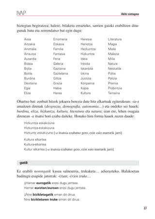 Aditz-sintagma



hiztegian begiratzea; halere, bilaketa errazteko, sarrien gaizki erabiltzen ditu-
gunak batu eta zerrendatxo bat egin dugu:

    Aisia                 Erromeria            Heresia              Literatura
    Aitzakia              Eskasia              Heriotza             Magia
    Animalia              Familia              Hezkuntza            Maila
    Arrautza              Fantasia             Hizkuntza            Malezia
    Ausardia              Feria                Ideia                Milia
    Bidaia                Galeria              Inbidia              Natura
    Bijilia               Gaztaina             Iskanbila            Neskatila
    Botila                Gaztelania           Izkina               Piztia
    Burdina               Giltza               Justizia             Polizia
    Destaina              Grazia               Konpainia            Premia
    Egia                  Habia                Kopia                Probintzia
    Eliza                 Harea                Kultura              Tamaina

Ohartxo bat: zenbait hitzek jokaera berezia dute hitz elkartuak egiterakoan: -ia-z
amaitzen direnak (desgrazia, demografia, autonomia…) eta ondoko sei hauek:
burdina, eliza, hizkuntza, kultura, literatura eta natura; izan ere, lehen osagaia
direnean -a itsatsi hori ezaba daiteke. Honako hiru forma hauek zuzen daude:
    Hizkuntza eskakizuna
    Hizkuntza-eskakizuna
    Hizkuntz eskakizuna [-a itsatsia ezabatuz gero, ezin zaio marrarik jarri]

    Kultura elkartea
    Kultura-elkartea
    Kultur elkartea [-a itsatsia ezabatuz gero, ezin zaio marrarik jarri]



 -gatik

Ez erabili norengatik kasua salneurria, trukaketa… adierazteko. Halakoetan
baditugu esapide jatorrak: -(t)an; -(r)en truke…
    ⇓Hamar eurogatik erosi dugu jertsea.
    Hamar eurotan/euroan erosi dugu jertsea.

    ⇓Nire bizikletagatik eman dit dirua.
    Nire bizikletaren truke eman dit dirua.

                                                                                                 87
 