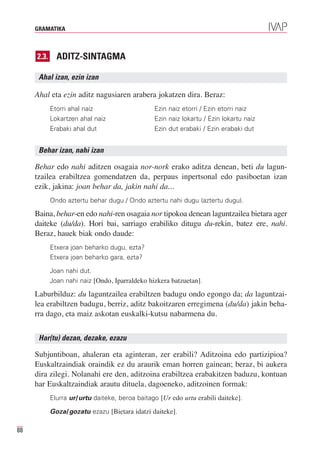 GRAMATIKA



     2.3.     ADITZ-SINTAGMA

      Ahal izan, ezin izan

     Ahal eta ezin aditz nagusiaren arabera jokatzen dira. Beraz:
            Etorri ahal naiz                    Ezin naiz etorri / Ezin etorri naiz
            Lokartzen ahal naiz                 Ezin naiz lokartu / Ezin lokartu naiz
            Erabaki ahal dut                    Ezin dut erabaki / Ezin erabaki dut


      Behar izan, nahi izan

     Behar edo nahi aditzen osagaia nor-nork erako aditza denean, beti du lagun-
     tzailea erabiltzea gomendatzen da, perpaus inpertsonal edo pasiboetan izan
     ezik, jakina: joan behar da, jakin nahi da…
            Ondo aztertu behar dugu / Ondo aztertu nahi dugu (aztertu dugu).

     Baina, behar-en edo nahi-ren osagaia nor tipokoa denean laguntzailea bietara ager
     daiteke (du/da). Hori bai, sarriago erabiliko ditugu du-rekin, batez ere, nahi.
     Beraz, hauek biak ondo daude:
            Etxera joan beharko dugu, ezta?
            Etxera joan beharko gara, ezta?

            Joan nahi dut.
            Joan nahi naiz [Ondo, Iparraldeko hizkera batzuetan].

     Laburbilduz: du laguntzailea erabiltzen badugu ondo egongo da; da laguntzai-
     lea erabiltzen badugu, berriz, aditz bakoitzaren erregimena (du/da) jakin beha-
     rra dago, eta maiz askotan euskalki-kutsu nabarmena du.


      Har(tu) dezan, dezake, ezazu

     Subjuntiboan, ahaleran eta aginteran, zer erabili? Aditzoina edo partizipioa?
     Euskaltzaindiak oraindik ez du araurik eman horren gainean; beraz, bi aukera
     dira zilegi. Nolanahi ere den, aditzoina erabiltzea erabakitzen baduzu, kontuan
     har Euskaltzaindiak arautu dituela, dagoeneko, aditzoinen formak:
            Elurra ur/urtu daiteke, beroa baitago [Ur edo urtu erabili daiteke].

            Goza/gozatu ezazu [Bietara idatzi daiteke].

88
 