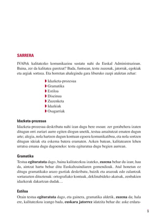 SARRERA
IVAPek kalitatezko komunikazioa sustatu nahi du Euskal Administrazioan.
Baina, zer da kalitatea guretzat? Bada, funtsean, testu zuzenak, jatorrak, egokiak
eta argiak sortzea. Eta horretan ahalegindu gara liburuko zazpi ataletan zehar:
                  Q Idazketa-prozesua
                  Q Gramatika
                  Q Estiloa
                  Q Diseinua
                  Q Zuzenketa
                  Q Idazkiak
                  Q Osagarriak

Idazketa-prozesua
Idazketa-prozesua deskribatu nahi izan dugu bere osoan: zer gorabehera izaten
ditugun orri zuriari aurre egiten diogun unetik, testua amaitutzat ematen dugun
arte; alegia, nola hartzen dugun kontuan egoera komunikatiboa, eta nola sortzen
ditugun ideiak eta eskema batera eramaten. Azken batean, kalitatearen lehen
urratsa emana dugu dagoeneko: testu egituratua dugu begien aurrean.

Gramatika
Testua egituratuta dago, baina kalitatezkoa izateko, zuzena behar du izan; hau
da, aintzat hartu behar ditu Euskaltzaindiaren gomendioak. Atal honetan ez
ditugu gramatikako arazo guztiak deskribatu, baizik eta arazoak edo zalantzak
sortarazten dituztenak: ortografiako kontuak, deklinabideko akatsak, zenbakien
idazkerak dakartzan dudak…

Estiloa
Orain testua egituratuta dago, eta gainera, gramatika aldetik, zuzena da; hala
ere, kalitatezkoa izango bada, euskara jatorrez idatzita behar du: aske erdara-

                                                                                     9
 