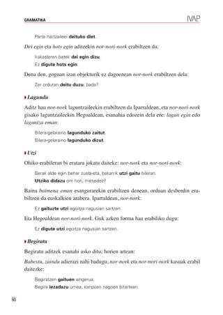 GRAMATIKA


          Parte hartzaileei deituko diet.

     Dei egin eta hots egin aditzekin nor-nori-nork erabiltzen da:
          Irakasleren batek dei egin dizu.
          Ez digute hots egin.

     Dena den, gogoan izan objekturik ez dagoenean nor-nork erabiltzen dela:
          Zer ordutan deitu duzu, bada?

     Q Lagundu

     Aditz hau nor-nork laguntzaileekin erabiltzen da Iparraldean, eta nor-nori-nork
     gisako laguntzaileekin Hegoaldean, esanahia edozein dela ere: lagun egin edo
     laguntza eman:
          Bilera-gelaraino lagunduko zaitut.
          Bilera-gelaraino lagunduko dizut.

     Q Utzi

     Ohiko erabileran bi eratara jokatu daiteke: nor-nork eta nor-nori-nork:
          Berak alde egin behar zuela-eta, bakarrik utzi gaitu bileran.
          Utziko didazu orri hori, mesedez?

     Baina baimena eman esangurarekin erabiltzen denean, orduan desberdin era-
     biltzen da euskalkien arabera. Iparraldean, nor-nork:
          Ez gaituzte utzi egoitza nagusian sartzen.

     Eta Hegoaldean nor-nori-nork. Guk azken forma hau erabiliko dugu:
          Ez digute utzi egoitza nagusian sartzen.

     Q Begiratu

     Begiratu aditzek esanahi asko ditu; horien artean:
     Babestu, zaindu adierazi nahi badugu, nor-nork eta nor-nori-nork kasuak erabil
     daitezke:
          Begiratzen gaituen aingerua.
          Begira iezadazu umea, kanpoan nagoen bitartean.

90
 