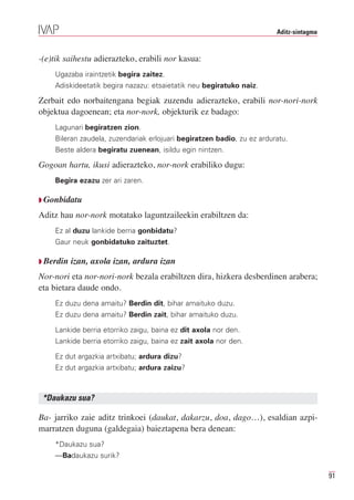Aditz-sintagma



-(e)tik saihestu adierazteko, erabili nor kasua:
    Ugazaba iraintzetik begira zaitez.
    Adiskideetatik begira nazazu: etsaietatik neu begiratuko naiz.

Zerbait edo norbaitengana begiak zuzendu adierazteko, erabili nor-nori-nork
objektua dagoenean; eta nor-nork, objekturik ez badago:
    Lagunari begiratzen zion.
    Bileran zaudela, zuzendariak erlojuari begiratzen badio, zu ez arduratu.
    Beste aldera begiratu zuenean, isildu egin nintzen.

Gogoan hartu, ikusi adierazteko, nor-nork erabiliko dugu:
    Begira ezazu zer ari zaren.

Q Gonbidatu

Aditz hau nor-nork motatako laguntzaileekin erabiltzen da:
    Ez al duzu lankide berria gonbidatu?
    Gaur neuk gonbidatuko zaituztet.

Q Berdin   izan, axola izan, ardura izan
Nor-nori eta nor-nori-nork bezala erabiltzen dira, hizkera desberdinen arabera;
eta bietara daude ondo.
    Ez duzu dena amaitu? Berdin dit, bihar amaituko duzu.
    Ez duzu dena amaitu? Berdin zait, bihar amaituko duzu.

    Lankide berria etorriko zaigu, baina ez dit axola nor den.
    Lankide berria etorriko zaigu, baina ez zait axola nor den.

    Ez dut argazkia artxibatu; ardura dizu?
    Ez dut argazkia artxibatu; ardura zaizu?



 *Daukazu sua?

Ba- jarriko zaie aditz trinkoei (daukat, dakarzu, doa, dago…), esaldian azpi-
marratzen duguna (galdegaia) baieztapena bera denean:
    *Daukazu sua?
    —Badaukazu surik?

                                                                                         91
 