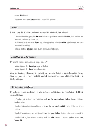 GRAMATIKA


         —Bai, badaukat.

         Aldaketa zetorrela bagenekien, aspalditik gainera.



      *dihoa

     Idatziz erabili honela: orainaldian doa eta lehen aldian zihoan:
         *Bizi-itxaropena gorantz dihoan neurrian gizartea zahartuz dihoa, eta horrek zer
         pentsatu handia ematen du.
         Bizi-itxaropena gorantz doan neurrian gizartea zahartuz doa, eta horrek zer pen-
         tsatua ematen du.
         Ikaslez beteta zihoala izan zuen istripua autobusak.



      Aspaldian ez zaitut ikusten

     Bi esaldi hauen artean zein dago ondo?
         Aspaldian ez dut ikusten zure lankidea.
         Aspaldian ez dut ikusi zure lankidea.

     Zenbait tokitan lehenengoa txartzat hartzen da, baina testu zaharretan forma
     biak agertzen dira. Guk, Euskaltzaindiak ezer esaten ez duen bitartean, biak era-
     biliko ditugu.


      *Ez du zertan egin behar

     Ez nahastu bi egitura hauek: ez du zertan egin(ik) eta ez du egin beharrik. Begi-
     ratu adibidea:
         *Fundazioak egiten duen ekintza orok ez du zertan izan behar, berez, interes
         orokorrekoa.

         Fundazioak egiten duen ekintza orok ez du zertan izan(ik), berez, interes oroko-
         rrekoa.

         Fundazioak egiten duen ekintza orok ez du izan behar, berez, interes orokorrekoa.

         Fundazioak egiten duen ekintza orok ez du, berez, interes orokorrekoa izan
         beharrik.

92
 