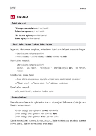 Sintaxia



2.4.     SINTAXIA

 Baietz eta ezetz

       *Harrapatzen dudala txori hori bizirik!
       Baietz harrapatu txori hori bizirik!

       *Ez duzula egiten pase hori berriz!
       Ezetz egin pase hori berriz!


 *Noski baietz / ezetz; *Jakina baietz / ezetz

Inguruko hizkuntzen eraginez, zenbaitetan honako erabilerak entzuten ditugu:
       —Etorriko zara afaltzera gurekin?
       —Noski baietz / —Jakina baietz / —Noski etorriko naizela!

Hauek dira zuzenak:
       —Etorriko zara afaltzera gurekin?
       —Jakina! / —Bai, noski! / —Noski bada! / —Etorriko ez naiz, ba! / —Bai horixe! /
       —Horixe!

Ezezkoetan, gauza bera:
       —Gure aitona-amonak gaur eguneko umeak baino ezjakinagoak ote ziren?

       —*Noski ezetz! / —*Jakina ezetz! / —*Jakina ez zirela izan!

Hauek dira zuzenak:
       —Ez, noski! / —Ez, ez horixe! / —Bai, zera!


 Kontu erlatiboei

Hona hemen ahoz maiz egiten den akatsa: -(e)na jarri beharrean -(e)la jartzea.
Honela zuzentzen da:

       *Goian badago bilera gela bat ez dela hain txikia.
       Goian badago bilera gela bat hain txikia ez dena.
       Goian badago bilera gela bat eta ez da hain txikia.

Kontu honelakoei: susmoa, berria, ustea… Ezin txertatu zaie erlatiboa aurrean
noren jarrita. Betiere hobe aditza erabiltzea:

                                                                                           93
 