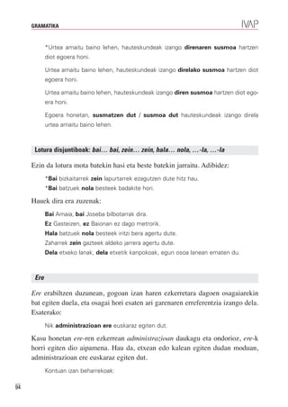 GRAMATIKA


            *Urtea amaitu baino lehen, hauteskundeak izango direnaren susmoa hartzen
            diot egoera honi.

            Urtea amaitu baino lehen, hauteskundeak izango direlako susmoa hartzen diot
            egoera honi.

            Urtea amaitu baino lehen, hauteskundeak izango diren susmoa hartzen diot ego-
            era honi.

            Egoera honetan, susmatzen dut / susmoa dut hauteskundeak izango direla
            urtea amaitu baino lehen.



      Lotura disjuntiboak: bai… bai, zein… zein, hala… nola, …-la, …-la

     Ezin da lotura mota batekin hasi eta beste batekin jarraitu. Adibidez:
            *Bai bizkaitarrek zein lapurtarrek ezagutzen dute hitz hau.
            *Bai batzuek nola besteek badakite hori.

     Hauek dira era zuzenak:
            Bai Amaia, bai Joseba bilbotarrak dira.
            Ez Gasteizen, ez Baionan ez dago metrorik.
            Hala batzuek nola besteek iritzi bera agertu dute.
            Zaharrek zein gazteek aldeko jarrera agertu dute.
            Dela etxeko lanak, dela etxetik kanpokoak, egun osoa lanean ematen du.



      Ere

     Ere erabiltzen duzunean, gogoan izan haren ezkerretara dagoen osagaiarekin
     bat egiten duela, eta osagai hori esaten ari garenaren erreferentzia izango dela.
     Esaterako:
            Nik administrazioan ere euskaraz egiten dut.

     Kasu honetan ere-ren ezkerrean administrazioan daukagu eta ondorioz, ere-k
     horri egiten dio aipamena. Hau da, etxean edo kalean egiten dudan moduan,
     administrazioan ere euskaraz egiten dut.
            Kontuan izan beharrekoak:

94
 