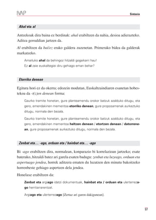 Sintaxia



 Ahal eta al

Antzekoak dira baina ez berdinak: ahal erabiltzen da nahia, desioa adierazteko.
Aditza geroaldian jartzen da.
Al erabiltzen da bai/ez erako galdera zuzenetan. Primerako bidea da galderak
markatzeko.
    Amaituko ahal da behingoz hitzaldi gogaikarri hau!
    Ez al zaie euskaltegiei diru gehiago eman behar?



 Etorriko denean

Egitura hori ez da okerra; edozein modutan, Euskaltzaindiaren esanetan hobes-
tekoa da -t(z)en denean forma:
    Gaurko tramite honetan, gure planteamendu orokor batzuk azalduko ditugu, eta
    gero, emendakinen mementoa etorriko denean, gure proposamenak aurkeztuko
    ditugu, normala den bezala.

    Gaurko tramite honetan, gure planteamendu orokor batzuk azalduko ditugu, eta
    gero, emendakinen mementoa heltzen denean / etortzen denean / datorrene-
    an, gure proposamenak aurkeztuko ditugu, normala den bezala.



 Zenbat eta… -ago, orduan eta / hainbat eta… -ago

Bi -ago erabiltzen dira, normalean, konparazio bi korrelazioan jartzeko; esate
baterako, hitzaldi batez ari garela esaten badugu: zenbat eta luzeago, orduan eta
aspertuago jendea, horrek aditzera ematen du luzatzen den minutu bakoitzeko
horrenbeste gehiago aspertzen dela jendea.
Honelaxe erabiltzen da:
    Zenbat eta argiago idatzi dokumentuak, hainbat eta / orduan eta ulerterreza-
    go herritarrarentzat.

    Argiago eta ulerterrezago [Zertaz ari garen dakigunean].



                                                                                     97
 