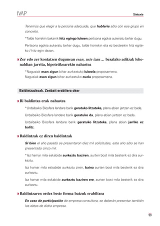 Sintaxia


       Tenemos que elegir a la persona adecuada, que hablaría sólo con ese grupo en
       concreto.

       *Talde horrekin bakarrik hitz egingo lukeen pertsona egokia aukeratu behar dugu.

       Pertsona egokia aukeratu behar dugu, talde horrekin eta ez besteekin hitz egite-
       ko / hitz egin dezan.

Q Zeredo zer kontatzen dugunean esan, uste izan… bezalako aditzak lehe-
 naldian jarrita, hipotetikoarekin nahastea
       *Nagusiak esan zigun bihar aurkeztuko lukeela proposamena.
       Nagusiak esan zigun bihar aurkeztuko zuela proposamena.



 Baldintzazkoak. Zenbait erabilera oker

Q Bi   baldintza erak nahastea
       *Urdaibaiko Biosfera landare barik geratuko litzateke, plana abian jartzen ez bada.

       Urdaibaiko Biosfera landare barik geratuko da, plana abian jartzen ez bada.

       Urdaibaiko Biosfera landare barik geratuko litzateke, plana abian jarriko ez
       balitz.

Q Baldintzak       ez diren baldintzak
       Si bien el año pasado se presentaron diez mil solicitudes, este año sólo se han
       presentado cinco mil.

       *Iaz hamar mila eskabide aurkeztu baziren, aurten bost mila besterik ez dira aur-
       keztu.

       Iaz hamar mila eskabide aurkeztu ziren, baina aurten bost mila besterik ez dira
       aurkeztu.

       Iaz hamar mila eskabide aurkeztu baziren ere, aurten bost mila besterik ez dira
       aurkeztu.

Q Baldintzaren       ordez beste forma batzuk erabiltzea
       En caso de participación de empresa consultora, se deberán presentar también
       los datos de dicha empresa.

                                                                                              99
 