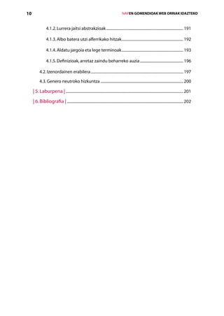 10                                                                                    IVAPEN GOMENDIOAK WEB ORRIAK IDAZTEKO



                 4.1.2. Lurrera jaitsi abstrakzioak................................................................................. 191

                 4.1.3. Albo batera utzi alferrikako hitzak................................................................. 192

                 4.1.4. Aldatu jargoia eta lege terminoak................................................................. 193

                 4.1.5. Definizioak, arretaz zaindu beharreko auzia.............................................. 196

           4.2. Izenordainen erabilera................................................................................................. 197

           4.3. Genero neutroko hizkuntza....................................................................................... 200

     | 5. Laburpena |........................................................................................................................... 201
     | 6. Bibliografia |.......................................................................................................................... 202
 