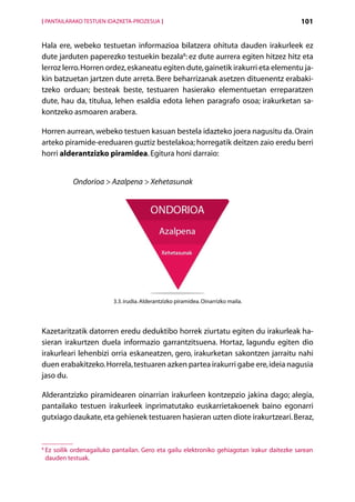 [ PANTAILARAKO TESTUEN IDAZKETA-PROZESUA ]                                                     101


Hala ere, webeko testuetan informazioa bilatzera ohituta dauden irakurleek ez
dute jarduten paperezko testuekin bezala8: ez dute aurrera egiten hitzez hitz eta
lerroz lerro. Horren ordez, eskaneatu egiten dute, gainetik irakurri eta elementu ja-
kin batzuetan jartzen dute arreta. Bere beharrizanak asetzen dituenentz erabaki­
tzeko orduan; besteak beste, testuaren hasierako elementuetan erreparatzen
dute, hau da, titulua, lehen esaldia edota lehen paragrafo osoa; irakurketan sa-
kontzeko asmoaren arabera.

Horren aurrean, webeko testuen kasuan bestela idazteko joera nagusitu da. Orain
arteko piramide-ereduaren guztiz bestelakoa; horregatik deitzen zaio eredu berri
horri alderantzizko piramidea. Egitura honi darraio:


              Ondorioa  Azalpena  Xehetasunak




                            3.3. irudia. Alderantzizko piramidea. Oinarrizko maila.




Kazetaritzatik datorren eredu deduktibo horrek ziurtatu egiten du irakurleak ha-
sieran irakurtzen duela informazio garrantzitsuena. Hortaz, lagundu egiten dio
irakurleari lehenbizi orria eskaneatzen, gero, irakurketan sakontzen jarraitu nahi
duen erabakitzeko. Horrela, testuaren azken partea irakurri gabe ere, ideia nagusia
jaso du.

Alderantzizko piramidearen oinarrian irakurleen kontzepzio jakina dago; alegia,
pantailako testuen irakurleek inprimatutako euskarrietakoenek baino egonarri
gutxiago daukate, eta gehienek testuaren hasieran uzten diote irakurtzeari. Beraz,


8
    E
     z soilik ordenagailuko pantailan. Gero eta gailu elektroniko gehiagotan irakur daitezke sarean
    dauden testuak.

                                                 Aurkibidea
 
