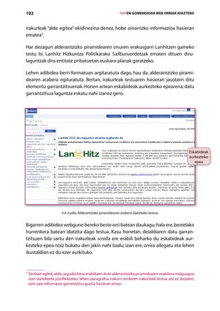 102                                                             IVAPEN GOMENDIOAK WEB ORRIAK IDAZTEKO



irakurleak “alde egitea” ekidinezina denez, hobe oinarrizko informazioa hasieran
ematea9.

Har dezagun alderantzizko piramidearen onuren erakusgarri Lanhitzen gaineko
testu bi. Lanhitz Hizkuntza Politikarako Sailburuordetzak ematen dituen diru-
laguntzak dira entitate pribatuetan euskara-planak garatzeko.

Lehen adibidea berri-formatuan argitaratuta dago, hau da, alderantzizko pirami-
dearen arabera egituratuta. Bertan, irakurleak testuaren hasieran jasotzen ditu
elementu garrantzitsuenak. Horien artean eskabideak aurkezteko epearena; datu
garrantzitsua laguntza eskatu nahi izanez gero.




                                                                                                    Eskabideak
                                                                                                    aurkezteko
                                                                                                       epea




                        3.4. irudia. Alderantzizko piramidearen arabera idatzitako testua.


Bigarren adibidea webgune bereko beste orri batean daukagu; hala ere, bestelako
hurrenkera batean idatzita dago testua. Kasu honetan, deialdiaren datu garran-
tzitsuen bila sartu den irakurleak scrolla ere erabili beharko du eskabideak aur-
kezteko epea noiz bukatu den jakin nahi badu; izan ere, orrira ailegatu eta lehen
ikustaldian ez du ezer aurkituko.


9
    Zenbait egilek, aldiz, argudio bera erabiltzen dute alderantzizko piramidearen erabilera malguagoa
     izan daitekeela justifikatzeko: lehen paragrafoa irakurri ondoren irakurleek testua utz ez dezaten,
     ezin zaie informazio garrantzitsu guztia hasieran eman.

                                                   Aurkibidea
 