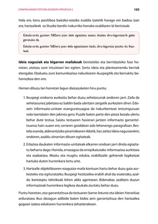 [ PANTAILARAKO TESTUEN IDAZKETA-PROZESUA ]                                            105


Hala ere, tonu positiboa baiezko-ezezko esaldia izatetik harago ere badoa; izan
ere, hartzaileek ez lituzke berdin irakurriko honako esaldiaren bi bertsioak:

   Eskola-ordu guztien %85era joan dela egiaztatu ezean, ikaslea diru-laguntzarik gabe
   geratuko da.
   Eskola-ordu guztien %85era joan dela egiaztatzen badu, diru-laguntza jasoko du Ikas-
   leak.


Ideia nagusiak eta bigarren mailakoak bereizteko eta berridazteko fase ho-
netan, utziozu zure intuizioari lan egiten. Sortu ideia eta planteamendu berriak
etengabe. Ebaluatu zure komunikazioa irakurlearen ikuspegitik eta berrukitu be-
harrezkoa den oro.

Hemen dituzu lan horretan lagun diezazuketen hiru puntu:

   1. kuspegi orokorra aurkeztu behar duzu; xehetasunak ondoren jarri. Zaila da
      I
      xehetasunez jabetzea ez baldin bada ulertzen zergatik aurkezten diren. Edo-
      zein informazio-unitate esanguratsuagoa da irakurleentzat testuinguruan
      nola txertatzen den jakinez gero. Puzzle baten parte den pieza bezala ulertu
      behar dute testua. Saiatu testuaren hasieran jartzen informazio garrantzi­
      tsuena; hain zuzen ere, orriaren goialdean edo lehenengo paragrafoan. Bes-
      tela esanda, alderantzizko piramidearen ildotik, has zaitez ideia nagusiarekin;
      ondoren, azaldu oinarrian dituen egitateak.

   2.  rlazioa daukaten informazio-unitateak elkarren ondoan jarri direla egiazta-
      E
      tu beharra dago. Horrela, errazagoa da errepikatutako informazioa aurkitzea
      eta ezabatzea. Moztu eta mugitu edukia, erabiltzaile gehienek logikotzat
      hartuko duten hurrenkera lortu arte.

   3.  artzaile objektiboaren ezagutza-maila kontuan hartu behar duzu gaia aur-
      H
      kezteko eta egituratzeko. Ikuspegi hezitzailea erabili ahal da; esaterako, azal-
      du kontzeptu teknikoak lehen aldiz agertzean. Bidenabar, azaltzen duzun
      informazioak hurrenkera logikoa daukala ziurtatu behar duzu.

Puntu honetan, oso garrantzitsua da testuaren barne-loturez eta ideien hierarkiaz
arduratzea. Ikus dezagun adibide baten bidez zein garrantzitsua den hartzailea
gogoan izatea edukiaren hurrenkera zehazterakoan.
                                             Aurkibidea
 