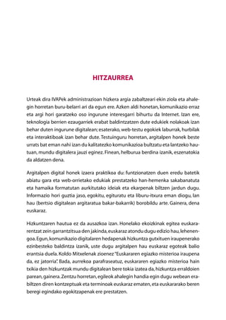 Hitzaurrea

Urteak dira IVAPek administrazioan hizkera argia zabaltzeari ekin ziola eta ahale-
gin horretan buru-belarri ari da egun ere. Azken aldi honetan, komunikazio erraz
eta argi hori garatzeko oso ingurune interesgarri bihurtu da Internet. Izan ere,
teknologia berrien ezaugarriek erabat baldintzatzen dute edukiek nolakoak izan
behar duten ingurune digitalean; esaterako, web-testu egokiek laburrak, hurbilak
eta interaktiboak izan behar dute. Testuinguru horretan, argitalpen honek beste
urrats bat eman nahi izan du kalitatezko komunikazioa bultzatu eta lantzeko hau-
tuan, mundu digitalera jauzi eginez. Finean, helburua berdina izanik, eszenatokia
da aldatzen dena.

Argitalpen digital honek izaera praktikoa du: funtzionatzen duen eredu batetik
abiatu gara eta web-orrietako edukiak prestatzeko han-hemenka sakabanatuta
eta hamaika formatutan aurkitutako ideiak eta ekarpenak biltzen jardun dugu.
Informazio hori guztia jaso, egokitu, egituratu eta liburu-itxura eman diogu, lan
hau (bertsio digitalean argitaratua bakar-bakarrik) borobildu arte. Gainera, dena
euskaraz.

Hizkuntzaren hautua ez da ausazkoa izan. Honelako ekoizkinak egitea euskara-
rentzat zein garrantzitsua den jakinda, euskaraz atondu dugu edizio hau, lehenen-
goa. Egun, komunikazio digitalaren hedapenak hizkuntza gutxituen iraupenerako
ezinbesteko baldintza izanik, uste dugu argitalpen hau euskaraz egoteak balio
erantsia duela. Koldo Mitxelenak zioenez “Euskararen egiazko misterioa iraupena
da, ez jatorria” Bada, aurrekoa parafraseatuz, euskararen egiazko misterioa hain
               .
txikia den hizkuntzak mundu digitalean bere tokia izatea da, hizkuntza erraldoien
parean, gainera. Zentzu horretan, egileok ahalegin handia egin dugu webean era-
biltzen diren kontzeptuak eta terminoak euskaraz ematen, eta euskararako beren
beregi egindako egokitzapenak ere prestatzen.
                                    Aurkibidea
 